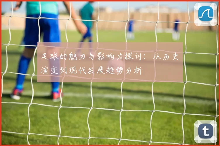 足球的魅力与影响力探讨：从历史演变到现代发展趋势分析