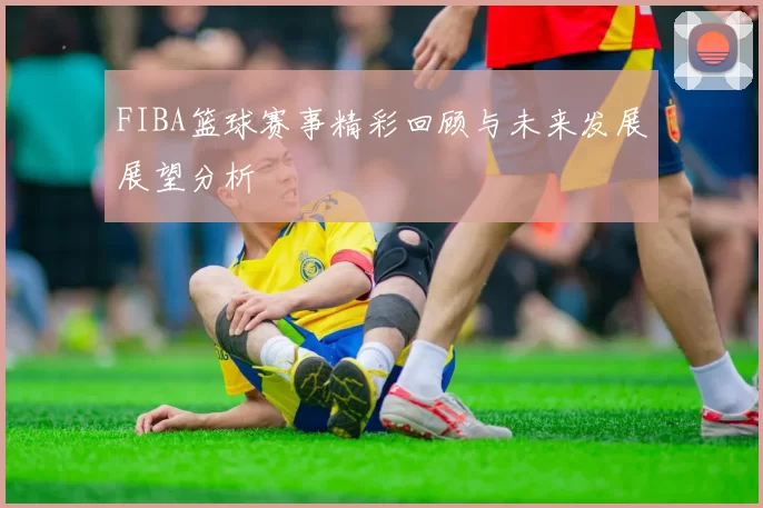 FIBA篮球赛事精彩回顾与未来发展展望分析