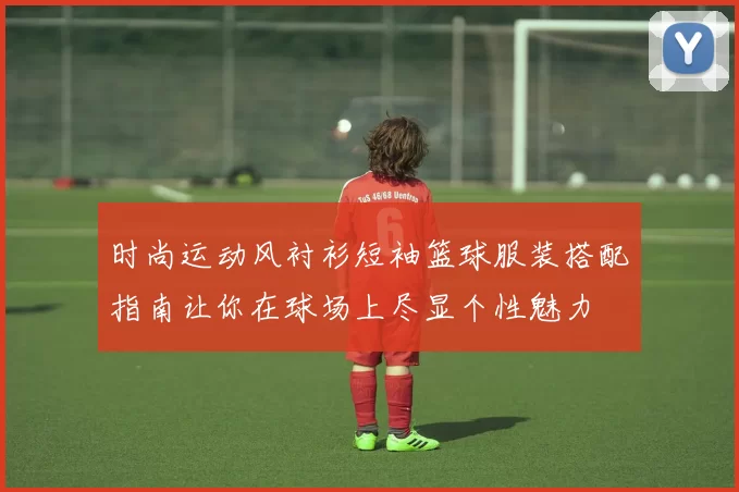 时尚运动风衬衫短袖篮球服装搭配指南让你在球场上尽显个性魅力