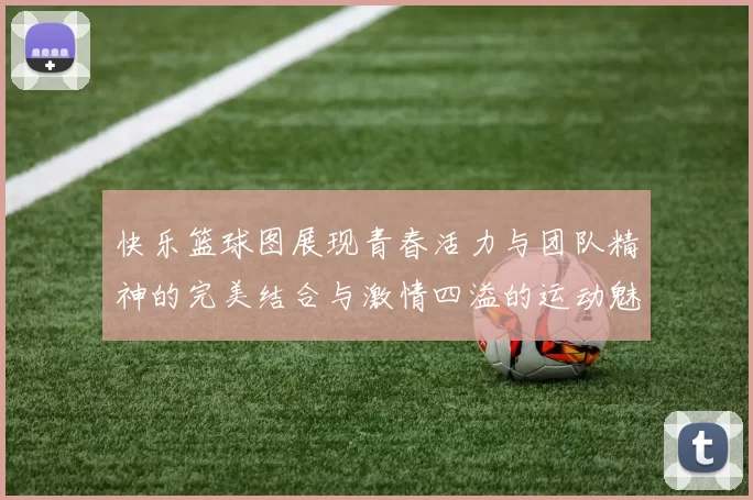 快乐篮球图展现青春活力与团队精神的完美结合与激情四溢的运动魅力