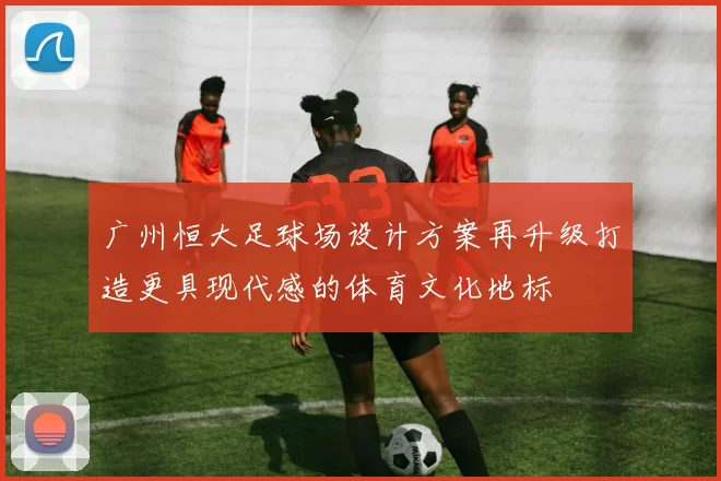 广州恒大足球场设计方案再升级打造更具现代感的体育文化地标